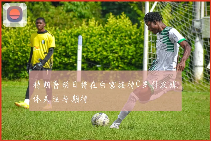 特朗普明日将在白宫接待C罗引发媒体关注与期待
