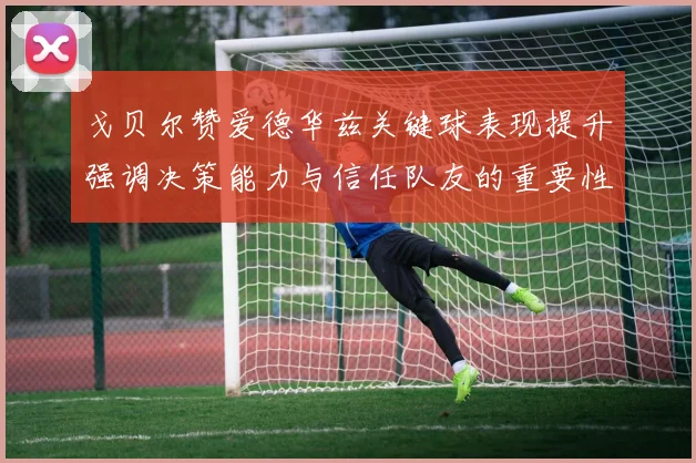 戈贝尔赞爱德华兹关键球表现提升强调决策能力与信任队友的重要性