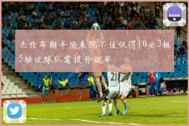 杰伦布朗半场表现不佳仅得10分3板5助攻球队需提升效率