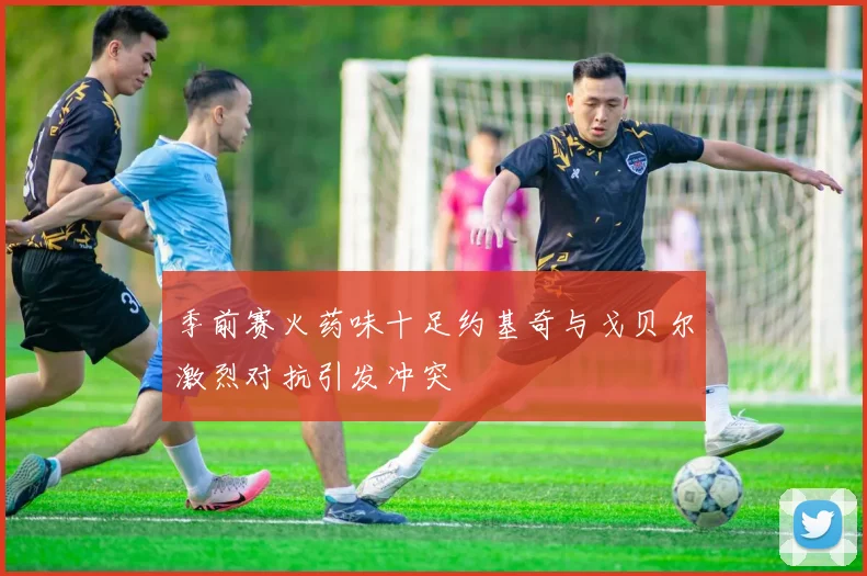 季前赛火药味十足约基奇与戈贝尔激烈对抗引发冲突