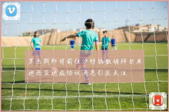 罗杰斯即将前往沙特执教胡拜尔库迪西亚达成协议消息引发关注