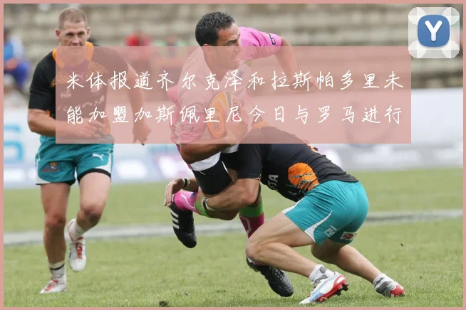 米体报道齐尔克泽和拉斯帕多里未能加盟加斯佩里尼今日与罗马进行会谈