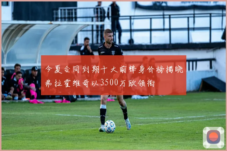 今夏合同到期十大前锋身价榜揭晓弗拉霍维奇以3500万欧领衔