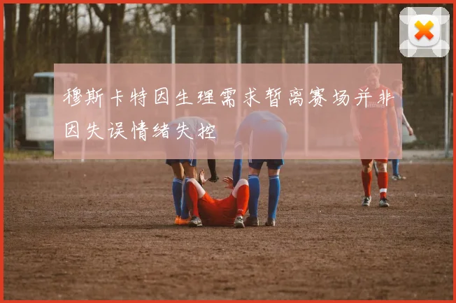 穆斯卡特因生理需求暂离赛场并非因失误情绪失控