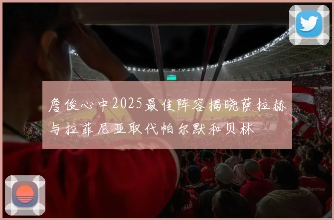 詹俊心中2025最佳阵容揭晓萨拉赫与拉菲尼亚取代帕尔默和贝林