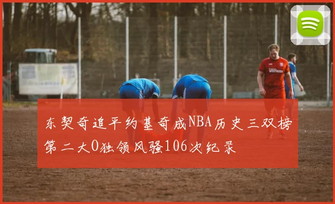 东契奇追平约基奇成NBA历史三双榜第二大O独领风骚106次纪录