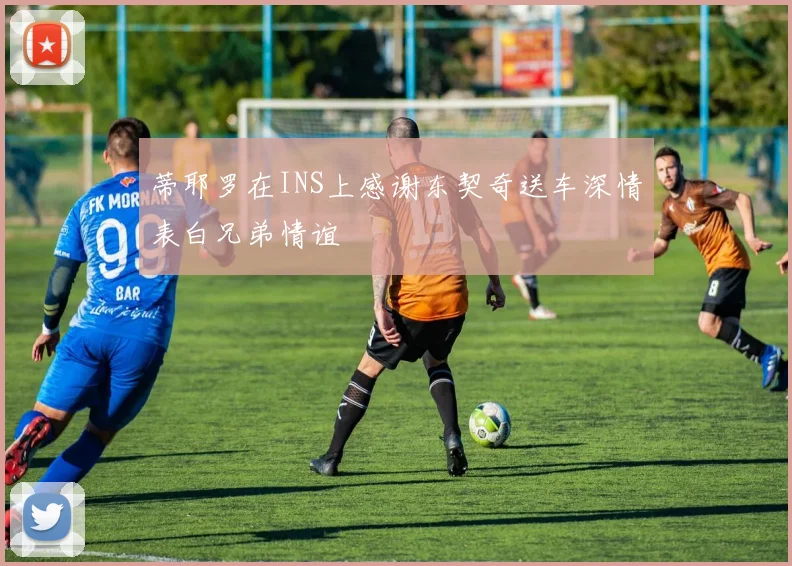 蒂耶罗在INS上感谢东契奇送车深情表白兄弟情谊