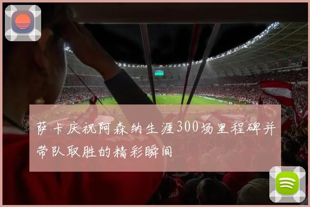 萨卡庆祝阿森纳生涯300场里程碑并带队取胜的精彩瞬间