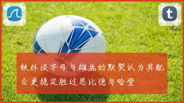 铁林谈字母与雄鹿的默契认为其配合更稳定胜过恩比德与哈登