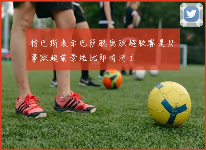 特巴斯表示巴萨脱离欧超联赛是好事欧超前景堪忧即将消亡