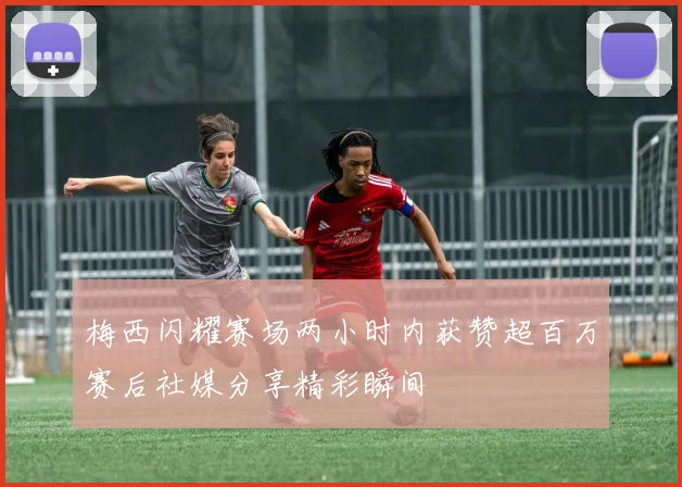 梅西闪耀赛场两小时内获赞超百万赛后社媒分享精彩瞬间