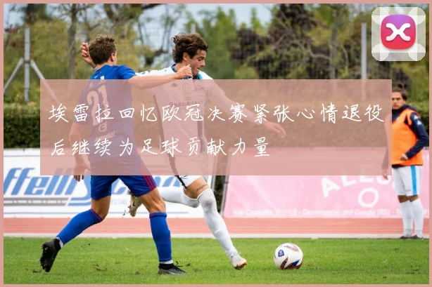 埃雷拉回忆欧冠决赛紧张心情退役后继续为足球贡献力量