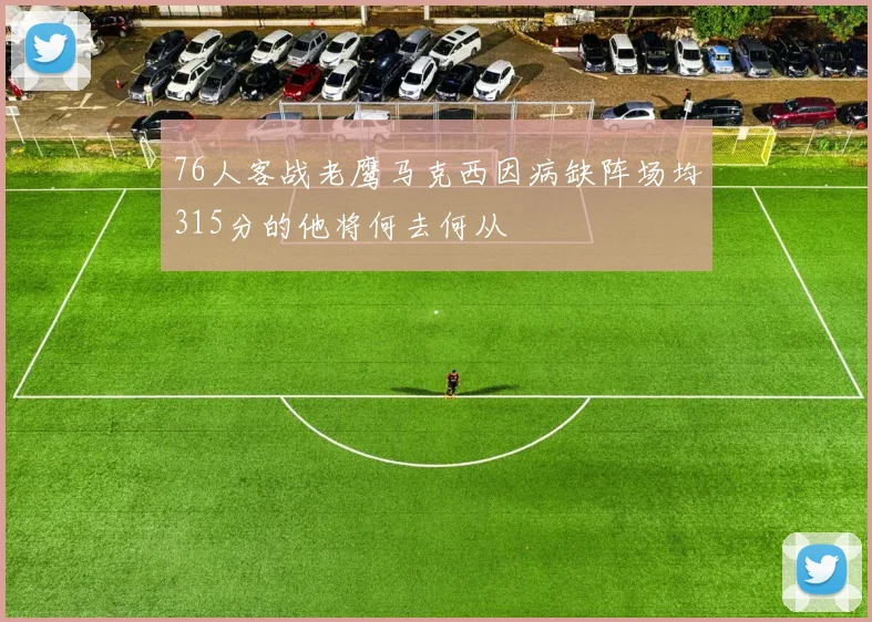 76人客战老鹰马克西因病缺阵场均315分的他将何去何从