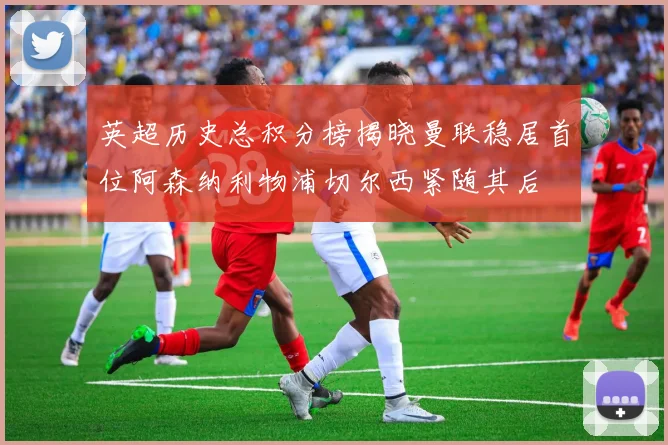 英超历史总积分榜揭晓曼联稳居首位阿森纳利物浦切尔西紧随其后