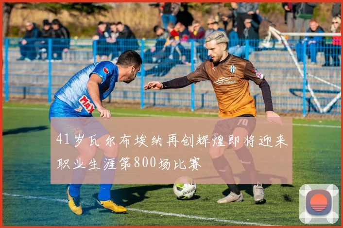 41岁瓦尔布埃纳再创辉煌即将迎来职业生涯第800场比赛