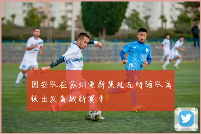 国安队在苏州重新集结孔特随队高铁出发备战新赛季