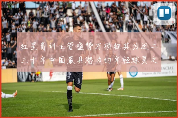 红星青训主管盛赞万项称其为近二三十年中国最具潜力的年轻球员之一