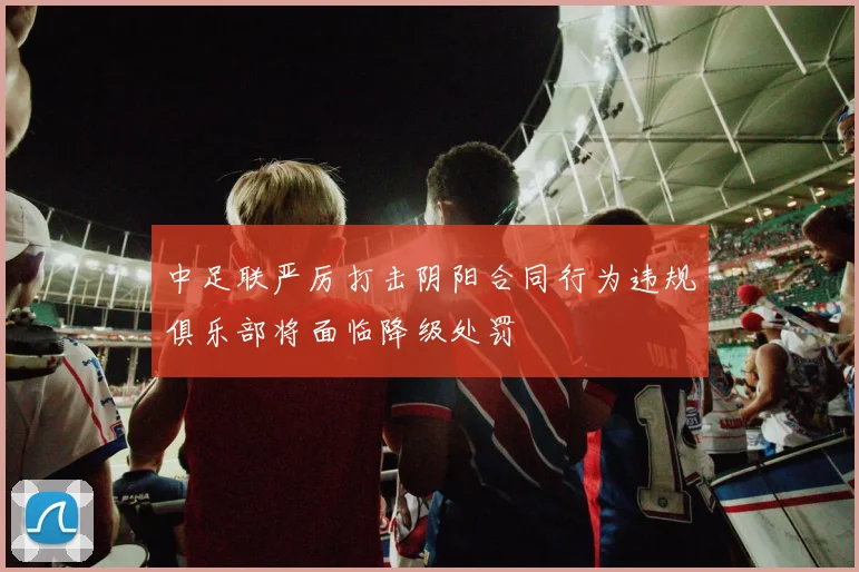 中足联严厉打击阴阳合同行为违规俱乐部将面临降级处罚