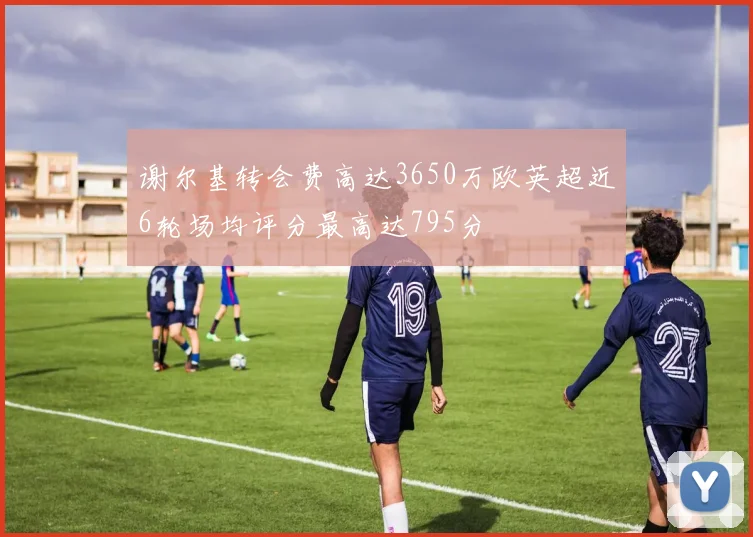 谢尔基转会费高达3650万欧英超近6轮场均评分最高达795分