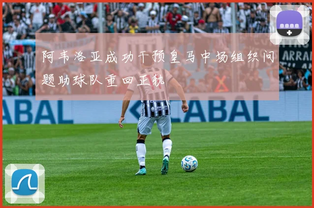 阿韦洛亚成功干预皇马中场组织问题助球队重回正轨