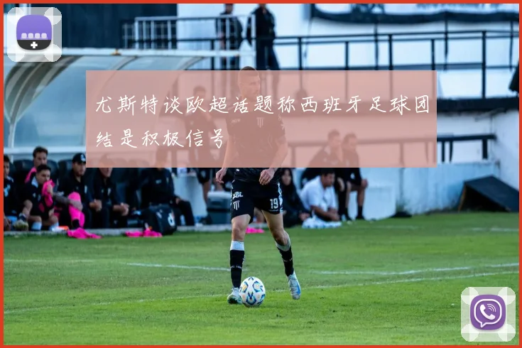 尤斯特谈欧超话题称西班牙足球团结是积极信号