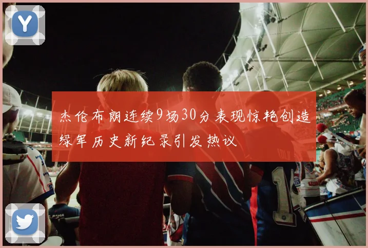 杰伦布朗连续9场30分表现惊艳创造绿军历史新纪录引发热议