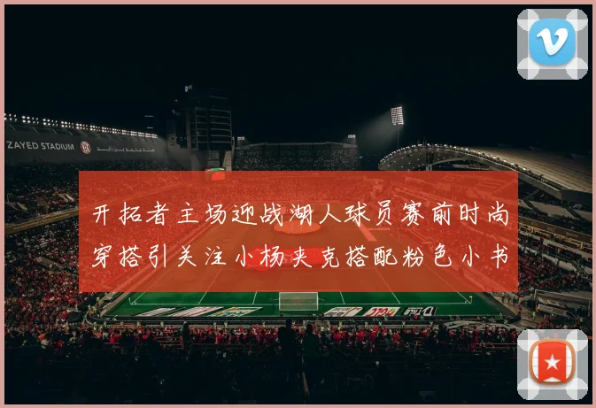 开拓者主场迎战湖人球员赛前时尚穿搭引关注小杨夹克搭配粉色小书包