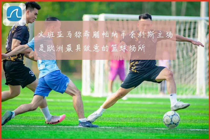 文班亚马称希腊帕纳辛奈科斯主场是欧洲最具敌意的篮球场所