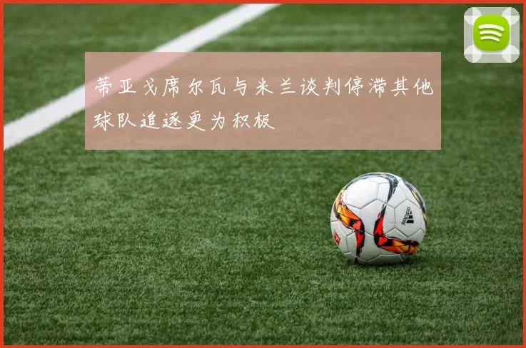 蒂亚戈席尔瓦与米兰谈判停滞其他球队追逐更为积极