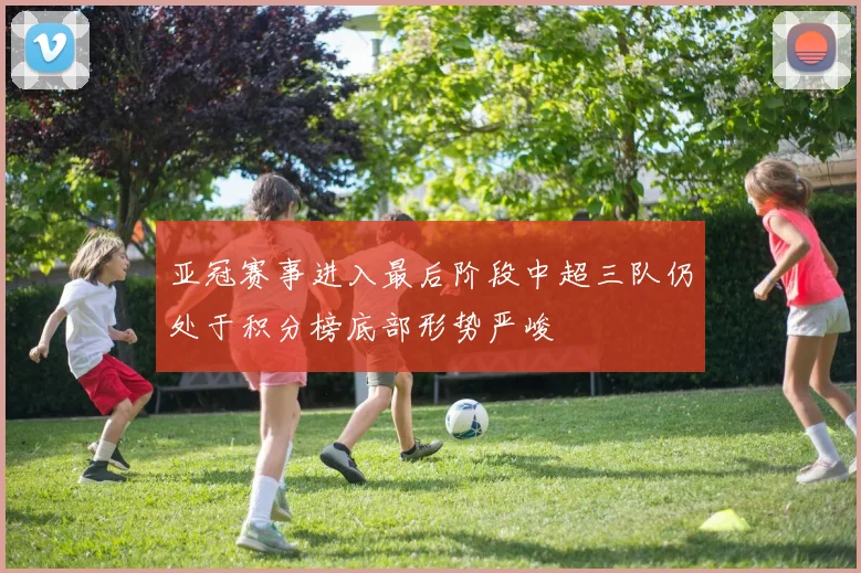 亚冠赛事进入最后阶段中超三队仍处于积分榜底部形势严峻