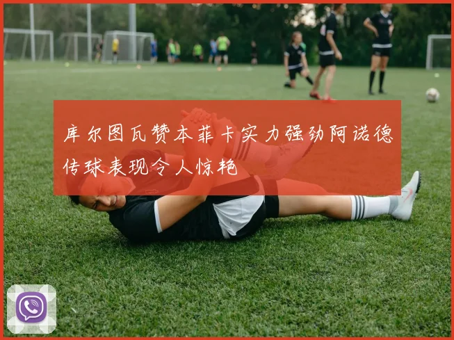 库尔图瓦赞本菲卡实力强劲阿诺德传球表现令人惊艳