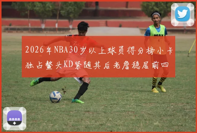 2026年NBA30岁以上球员得分榜小卡独占鳌头KD紧随其后老詹稳居前四