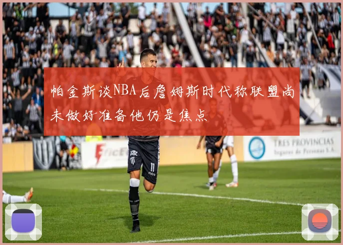 帕金斯谈NBA后詹姆斯时代称联盟尚未做好准备他仍是焦点
