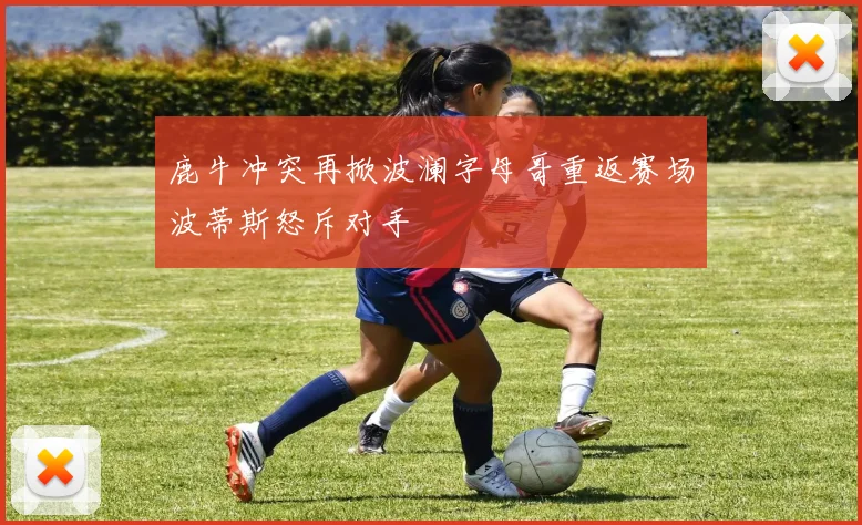 鹿牛冲突再掀波澜字母哥重返赛场波蒂斯怒斥对手