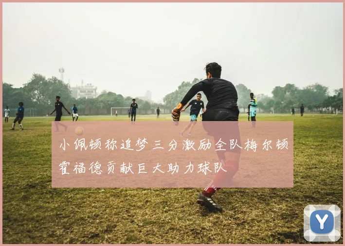 小佩顿称追梦三分激励全队梅尔顿霍福德贡献巨大助力球队