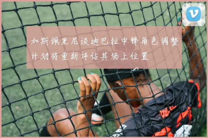 加斯佩里尼谈迪巴拉中锋角色调整计划将重新评估其场上位置