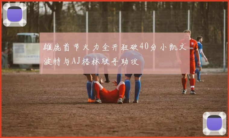 雄鹿首节火力全开狂砍40分小凯文波特与AJ格林联手助攻