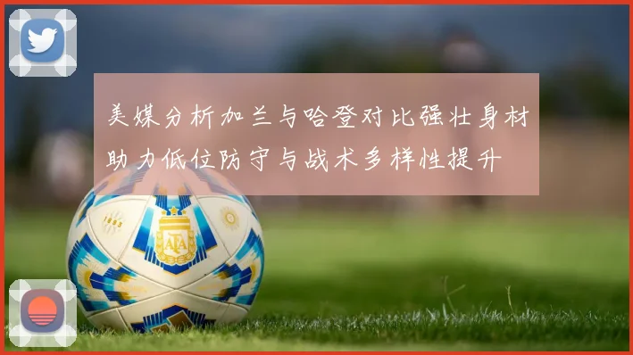 美媒分析加兰与哈登对比强壮身材助力低位防守与战术多样性提升