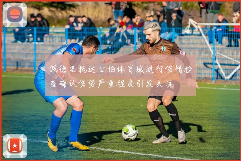 佩德里抵达甘伯体育城进行伤情检查确认伤势严重程度引发关注