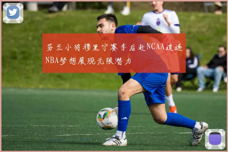 芬兰小将穆里宁赛季后赴NCAA追逐NBA梦想展现无限潜力