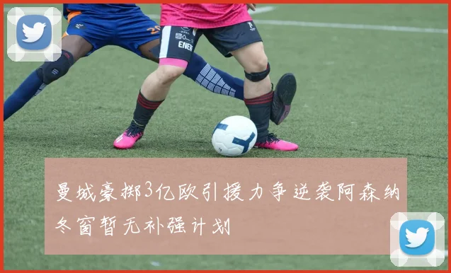 曼城豪掷3亿欧引援力争逆袭阿森纳冬窗暂无补强计划